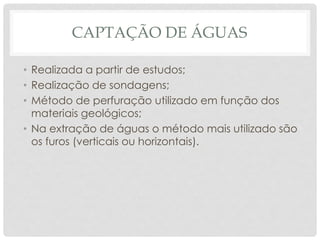 CAPTAÇÃO DE ÁGUAS
• Realizada a partir de estudos;
• Realização de sondagens;
• Método de perfuração utilizado em função dos
materiais geológicos;
• Na extração de águas o método mais utilizado são
os furos (verticais ou horizontais).
 