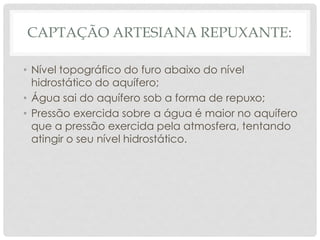 CAPTAÇÃO ARTESIANA REPUXANTE:
• Nível topográfico do furo abaixo do nível
hidrostático do aquífero;
• Água sai do aquífero sob a forma de repuxo;
• Pressão exercida sobre a água é maior no aquífero
que a pressão exercida pela atmosfera, tentando
atingir o seu nível hidrostático.
 