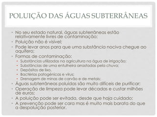 POLUIÇÃO DAS ÁGUAS SUBTERRÂNEAS
• No seu estado natural, águas subterrâneas estão
relativamente livres de contaminação;
• Poluição não é visível;
• Pode levar anos para que uma substância nociva chegue ao
aquífero;
• Formas de contaminação:
• Substâncias utilizadas na agricultura na água de irrigação;
• Substâncias de uma entulheira arrastadas pela chuva;
• Depósitos de lixo.
• Bactérias patogénicas e vírus;
• Drenagem de minas de carvão e de metais;
• Águas subterrâneas poluídas são muito difíceis de purificar;
• Operação de limpeza pode levar décadas e custar milhões
de euros;
• A poluição pode ser evitada, desde que haja cuidado;
• A prevenção pode ser cara mas é muito mais barata do que
a despoluição posterior.
 