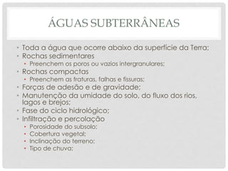 ÁGUAS SUBTERRÂNEAS
• Toda a água que ocorre abaixo da superfície da Terra;
• Rochas sedimentares
• Preenchem os poros ou vazios intergranulares;
• Rochas compactas
• Preenchem as fraturas, falhas e fissuras;
• Forças de adesão e de gravidade;
• Manutenção da umidade do solo, do fluxo dos rios,
lagos e brejos;
• Fase do ciclo hidrológico;
• Infiltração e percolação
• Porosidade do subsolo;
• Cobertura vegetal;
• Inclinação do terreno;
• Tipo de chuva;
 
