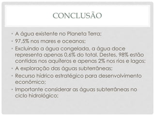 CONCLUSÃO
• A água existente no Planeta Terra;
• 97,5% nos mares e oceanos;
• Excluindo a água congelada, a água doce
representa apenas 0,6% do total. Destes, 98% estão
contidas nos aquíferos e apenas 2% nos rios e lagos;
• A exploração das águas subterrâneas;
• Recurso hídrico estratégico para desenvolvimento
econômico;
• Importante considerar as águas subterrâneas no
ciclo hidrológico;
 