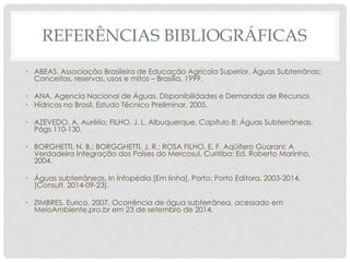 REFERÊNCIAS BIBLIOGRÁFICAS
• ABEAS. Associação Brasileira de Educação Agrícola Superior. Águas Subterrânas:
Conceitos, reservas, usos e mitos – Brasília, 1999.
• ANA. Agencia Nacional de Águas. Disponibilidades e Demandas de Recursos
• Hídricos no Brasil. Estudo Técnico Preliminar, 2005.
• AZEVEDO, A. Aurélio; FILHO, J. L. Albuquerque. Capítulo 8: Águas Subterrâneas.
Págs 110-130.
• BORGHETTI, N. B.; BORGGHETTI, J. R.; ROSA FILHO, E. F. Aqüífero Guarani: A
Verdadeira Integração dos Países do Mercosul. Curitiba: Ed. Roberto Marinho,
2004.
• Águas subterrâneas. In Infopédia [Em linha]. Porto: Porto Editora, 2003-2014.
[Consult. 2014-09-23].
• ZIMBRES, Eurico. 2007. Ocorrência de água subterrânea. acessado em
MeioAmbiente.pro.br em 23 de setembro de 2014.
 