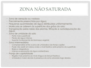 ZONA NÃO SATURADA
• Zona de aeração ou vadosa;
• Parcialmente preenchida por água;
• Pequenas quantidades de água distribuídas uniformemente;
• Moléculas se aderem às superfícies dos grãos do solo;
• Transpiração pelas raízes das plantas, filtração e autodepuração da
água;
• Zona de umidade do solo
• Parte mais superficial;
• Perda de água intensa;
• Suporte fundamental da biomassa vegetal;
• Zona intermediária
• Compreendida entre a zona de umidade e da franja capilar;
• Pode não existir em áreas onde o nível freático está próximo da superfície;
• Brejos e alagadiços;
• Intensa evaporação da água subterrânea;
• Franja de capilaridade
• Região mais próxima ao nível d'água do lençol freático;
• Umidade é maior devido à presença da zona saturada logo abaixo.
 