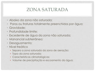 ZONA SATURADA
• Abaixo da zona não saturada;
• Poros ou fraturas totalmente preenchidos por água;
• Gravidade;
• Profundidade limite;
• Excedente de água da zona não saturada;
• Manancial subterrâneo;
• Desaguamento;
• Nível freático
• Separa a zona saturada da zona de aeração;
• Topo da zona saturada;
• Características climatológicas;
• Volume de precipitação e escoamento da água;
 