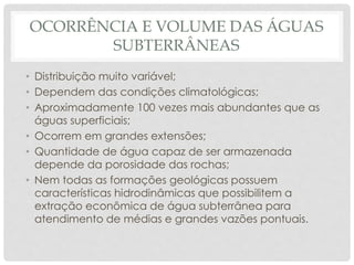 OCORRÊNCIA E VOLUME DAS ÁGUAS
SUBTERRÂNEAS
• Distribuição muito variável;
• Dependem das condições climatológicas;
• Aproximadamente 100 vezes mais abundantes que as
águas superficiais;
• Ocorrem em grandes extensões;
• Quantidade de água capaz de ser armazenada
depende da porosidade das rochas;
• Nem todas as formações geológicas possuem
características hidrodinâmicas que possibilitem a
extração econômica de água subterrânea para
atendimento de médias e grandes vazões pontuais.
 