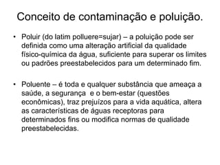 Conceito de contaminação e poluição.
• Poluir (do latim polluere=sujar) – a poluição pode ser
definida como uma alteração artificial da qualidade
físico-química da água, suficiente para superar os limites
ou padrões preestabelecidos para um determinado fim.
• Poluente – é toda e qualquer substância que ameaça a
saúde, a segurança e o bem-estar (questões
econômicas), traz prejuízos para a vida aquática, altera
as características de águas receptoras para
determinados fins ou modifica normas de qualidade
preestabelecidas.
 