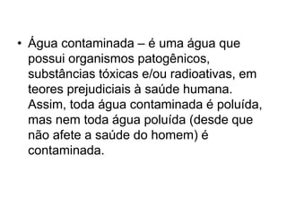 • Água contaminada – é uma água que
possui organismos patogênicos,
substâncias tóxicas e/ou radioativas, em
teores prejudiciais à saúde humana.
Assim, toda água contaminada é poluída,
mas nem toda água poluída (desde que
não afete a saúde do homem) é
contaminada.
 