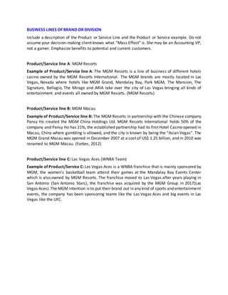 BUSINESS LINES OF BRAND OR DIVISION
Include a description of the Product or Service Line and the Product or Service example. Do not
assume your decision-making client knows what “Mass Effect” is. She may be an Accounting VP,
not a gamer. Emphasize benefits to potential and current customers.
Product/Service line A: MGM Resorts
Example of Product/Service line A: The MGM Resorts is a line of business of different hotels
casino owned by the MGM Resorts International. The MGM brands are mostly located in Las
Vegas, Nevada where hotels like MGM Grand, Mandalay Bay, Park MGM, The Mansion, The
Signature, Bellagio, The Mirage and ARIA take over the city of Las Vegas bringing all kinds of
entertainment and events all owned by MGM Resorts. (MGM Resorts)
Product/Service line B: MGM Macau
Example of Product/Service line B: The MGM Resorts in partnership with the Chinese company
Pansy Ho created the MGM China Holdings Ltd. MGM Resorts International holds 50% of the
company and Pansy Ho has 21%, the established partnership had its first Hotel Casino opened in
Macau, China where gambling is allowed, and the city is known by being the “Asian Vegas”. The
MGM Grand Macau was opened in December 2007 at a cost of US$ 1.25 billion, and in 2010 was
renamed to MGM Macau. (Forbes, 2012)
Product/Service line C: Las Vegas Aces (WNBA Team)
Example of Product/Service C: Las Vegas Aces is a WNBA franchise that is mainly sponsored by
MGM, the women’s basketball team attend their games at the Mandalay Bay Events Center
which is also owned by MGM Resorts. The franchise moved to Las Vegas after years playing in
San Antonio (San Antonio Stars), the franchise was acquired by the MGM Group in 2017(Las
Vegas Aces).The MGM intention is to put their brand out in any kind of sports and entertainment
events, the company has been sponsoring teams like the Las Vegas Aces and big events in Las
Vegas like the UFC.
 