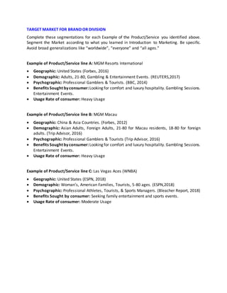 TARGET MARKET FOR BRAND OR DIVISION
Complete these segmentations for each Example of the Product/Service you identified above.
Segment the Market according to what you learned in Introduction to Marketing. Be specific.
Avoid broad generalizations like “worldwide”, “everyone” and “all ages.”
Example of Product/Service line A: MGM Resorts International
 Geographic: United States (Forbes, 2016)
 Demographic: Adults, 21-80, Gambling & Entertainment Events. (REUTERS,2017)
 Psychographic: Professional Gamblers & Tourists. (BBC, 2014)
 Benefits Sought byconsumer:Looking for comfort and luxury hospitality. Gambling Sessions.
Entertainment Events.
 Usage Rate of consumer: Heavy Usage
Example of Product/Service line B: MGM Macau
 Geographic: China & Asia Countries. (Forbes, 2012)
 Demographic: Asian Adults, Foreign Adults, 21-80 for Macau residents, 18-80 for foreign
adults. (Trip Advisor, 2016)
 Psychographic: Professional Gamblers & Tourists (Trip Advisor, 2016)
 Benefits Sought byconsumer:Looking for comfort and luxury hospitality. Gambling Sessions.
Entertainment Events.
 Usage Rate of consumer: Heavy Usage
Example of Product/Service line C: Las Vegas Aces (WNBA)
 Geographic: United States (ESPN, 2018)
 Demographic: Woman’s, American Families, Tourists, 5-80 ages. (ESPN,2018)
 Psychographic: Professional Athletes, Tourists, & Sports Managers. (Bleacher Report, 2018)
 Benefits Sought by consumer: Seeking family entertainment and sports events.
 Usage Rate of consumer: Moderate Usage
 