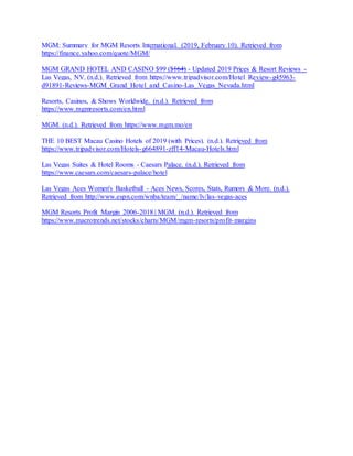 MGM: Summary for MGM Resorts International. (2019, February 10). Retrieved from
https://finance.yahoo.com/quote/MGM/
MGM GRAND HOTEL AND CASINO $99 ($̶1̶6̶4̶) - Updated 2019 Prices & Resort Reviews -
Las Vegas, NV. (n.d.). Retrieved from https://www.tripadvisor.com/Hotel_Review-g45963-
d91891-Reviews-MGM_Grand_Hotel_and_Casino-Las_Vegas_Nevada.html
Resorts, Casinos, & Shows Worldwide. (n.d.). Retrieved from
https://www.mgmresorts.com/en.html
MGM. (n.d.). Retrieved from https://www.mgm.mo/en
THE 10 BEST Macau Casino Hotels of 2019 (with Prices). (n.d.). Retrieved from
https://www.tripadvisor.com/Hotels-g664891-zff14-Macau-Hotels.html
Las Vegas Suites & Hotel Rooms - Caesars Palace. (n.d.). Retrieved from
https://www.caesars.com/caesars-palace/hotel
Las Vegas Aces Women's Basketball - Aces News, Scores, Stats, Rumors & More. (n.d.).
Retrieved from http://www.espn.com/wnba/team/_/name/lv/las-vegas-aces
MGM Resorts Profit Margin 2006-2018 | MGM. (n.d.). Retrieved from
https://www.macrotrends.net/stocks/charts/MGM/mgm-resorts/profit-margins
 