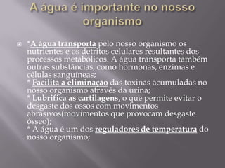 A água é importante no nosso organismo  *A água transportapelo nosso organismo os nutrientes e os detritos celulares resultantes dos processos metabólicos. A água transporta também outras substâncias, como hormonas, enzimas e células sanguíneas;* Facilita a eliminação das toxinas acumuladas no nosso organismo através da urina;* Lubrifica as cartilagens, o que permite evitar o desgaste dos ossos com movimentos abrasivos(movimentos que provocam desgaste ósseo);* A água é um dos reguladores de temperatura do nosso organismo;Água no nosso corpo 
