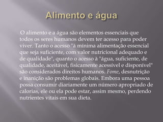 Alimento e água Disponibilidade é somente a presença de alimento ou meios de produção de alimento em uma comunidade ou propriedade, isso inclui, também, uma fonte de água. Acesso é a capacidade das pessoas para realmente obterem os alimentos e os recursos disponíveis; em muitos países o problema do acesso é ainda maior do que a disponibilidade. 