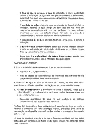 • O tipo de relevo faz variar a taxa de infiltração. O relevo acidentado
diminui a infiltração da água no solo porque aumenta o escoamento
superficial. Por outro lado, as depressões provocam a retenção da água,
aumentando a infiltração no solo.
• A umidade do solo, esteja ele seco ou saturado de água, irá influir na
infiltração. Quando a água atinge um solo seco ela não inicia um
movimento descendente até que as partículas do solo estejam
envolvidas por uma fina película d’água. Por outro lado, quando a
umidade atinge o ponto de saturação, a infiltração diminui.
• A temperatura do solo, se elevada, favorece a evaporação e diminui a
infiltração.
• O tipo de chuva também interfere, sendo que chuvas intensas saturam
a parte superficial do solo, diminuindo a infiltração; ao contrário, chuvas
finas e persistentes facilitam a infiltração.
• Outro fator é a profundidade do estrato impermeável: quanto mais
profundo estiver, maior será a infiltração de água no solo.
FASES DA INFILTRAÇÃO
A água que se infiltra está submetida a duas forças fundamentais:
• a gravidade (força gravitacional)
• força de adesão de suas moléculas às superfícies das partículas do solo
(força de capilaridade ou de atração capilar).
A infiltração da água no solo se processa em 3 fases, de cima para baixo:
intercâmbio ou difusão, descida e circulação (ou escoamento subterrâneo).
1. Na fase de intercâmbio, o movimento da água é aleatório, sendo que o
potencial mátrico, o qual determina movimento capilar da água é maior que
o potencial gravitacional.
- Pequenas quantidades de água no solo tendem a se distribuir
uniformemente pela superfície das partículas.
Na fase de intercâmbio, a água está próxima à superfície do terreno, sujeita a
retornar a atmosfera por uma aspiração capilar, provocada pela ação da
evaporação ou absorvida pelas raízes das plantas e em seguida transpirada
pelo vegetal.
A força de adesão é mais forte do que a força da gravidade que age sobre
esta água. Em conseqüência, ficará retida, quase imóvel, não atingindo zonas
mais profundas.
 