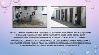 MESMO COM POUCA QUANTIDADE DE SAIS MUITAS PESSOAS DE HIDROLÂNDIA AINDA FREQÜENTAM
O CHAFARIZ PARA USAR A ÁGUA COMO TRATAMENTO, SENDO MUITO COMUM OUVIR
DEPOIMENTOS DE PESSOAS QUE AFIRMAM TER SE CURADO COM AS ÁGUAS DO CHAFARIZ .
CONSIDERADO COMO PARTE INTEGRANTE DA VIDA DA CIDADE SENDO CAPAZ DE REPRESENTAR A
COLETIVIDADE DAQUELE POVO, AS ÁGUAS SULFUROSAS DE HIDROLÂNDIA NÃO SÃO RECONHECIDAS
COMO PATRIMÔNIO HISTÓRICO, APENAS NA MEMÓRIA DESSA POPULAÇÃO.
 
