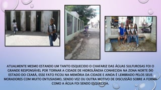 ATUALMENTE MESMO ESTANDO UM TANTO ESQUECIDO O CHAFARIZ DAS ÁGUAS SULFUROSAS FOI O
GRANDE RESPONSÁVEL POR TORNAR A CIDADE DE HIDROLÂNDIA CONHECIDA NA ZONA NORTE DO
ESTADO DO CEARÁ, ESSE FATO FICOU NA MEMÓRIA DA CIDADE E AINDA É LEMBRADO PELOS SEUS
MORADORES COM MUITO ENTUSIASMO, SENDO VEZ OU OUTRA MOTIVO DE DISCUSSÃO SOBRE A FORMA
COMO A ÁGUA FOI SENDO ESQUECIDA.
 