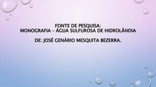 FONTE DE PESQUISA:
MONOGRAFIA – ÁGUA SULFUROSA DE HIDROLÂNDIA
DE: JOSÉ GENÁRIO MESQUITA BEZERRA.
 