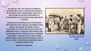 NO ANO DE 1963, NA GESTÃO DO PREFEITO
ANTONIO RÊGO FILHO, A PREFEITURA MUNICIPAL
DE BATOQUE ATUAL HIDROLÂNDIA, REALIZOU A
ESCAVAÇÃO DE UM POÇO PROFUNDO E A
CONSTRUÇÃO DE UM CHAFARIZ PARA ABASTECER
A CIDADE.
QUANDO ENCONTRARAM ÁGUA FOI RETIRADO
UMA AMOSTRA PARA ANALISE, JUSTAMENTE PARA
SABER A QUALIDADE DA MESMA, APÓS O
RESULTADO FOI CONSTATADO QUE A ÁGUA ERA
IMPRÓPRIA PARA O CONSUMO POIS POSSUÍA UMA
QUANTIDADE MUITO GRANDE DE SULFA, ENXOFRE
E MAGNÉSIO, CONTUDO JUNTO COM O EXAME
LABORATORIAL VINHA UMA EXPLICAÇÃO DE QUE A
ÁGUA, DEVIDO O ENXOFRE ERA IMPRÓPRIA PARA O
CONSUMO PORÉM TINHA
PODER CICATRIZANTE.
Romeiros na época
da descoberta da
água
 