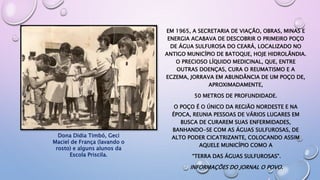 EM 1965, A SECRETARIA DE VIAÇÃO, OBRAS, MINAS E
ENERGIA ACABAVA DE DESCOBRIR O PRIMEIRO POÇO
DE ÁGUA SULFUROSA DO CEARÁ, LOCALIZADO NO
ANTIGO MUNICÍPIO DE BATOQUE, HOJE HIDROLÂNDIA.
O PRECIOSO LÍQUIDO MEDICINAL, QUE, ENTRE
OUTRAS DOENÇAS, CURA O REUMATISMO E A
ECZEMA, JORRAVA EM ABUNDÂNCIA DE UM POÇO DE,
APROXIMADAMENTE,
50 METROS DE PROFUNDIDADE.
O POÇO É O ÚNICO DA REGIÃO NORDESTE E NA
ÉPOCA, REUNIA PESSOAS DE VÁRIOS LUGARES EM
BUSCA DE CURAREM SUAS ENFERMIDADES,
BANHANDO-SE COM AS ÁGUAS SULFUROSAS, DE
ALTO PODER CICATRIZANTE, COLOCANDO ASSIM
AQUELE MUNICÍPIO COMO A
“TERRA DAS ÁGUAS SULFUROSAS”.
INFORMAÇÕES DO JORNAL O POVO.
Dona Didia Timbó, Geci
Maciel de França (lavando o
rosto) e alguns alunos da
Escola Priscila.
 