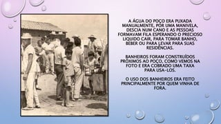 A ÁGUA DO POÇO ERA PUXADA
MANUALMENTE, POR UMA MANIVELA,
DESCIA NUM CANO E AS PESSOAS
FORMAVAM FILA ESPERANDO O PRECIOSO
LIQUIDO CAIR, PARA TOMAR BANHO,
BEBER OU PARA LEVAR PARA SUAS
RESIDÊNCIAS.
BANHEIROS FORAM CONSTRUÍDOS
PRÓXIMOS AO POÇO, COMO VEMOS NA
FOTO E ERA COBRADO UMA TAXA
PARA USA-LOS.
O USO DOS BANHEIROS ERA FEITO
PRINCIPALMENTE POR QUEM VINHA DE
FORA.
 