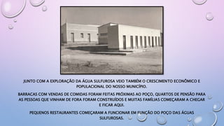 JUNTO COM A EXPLORAÇÃO DA ÁGUA SULFUROSA VEIO TAMBÉM O CRESCIMENTO ECONÔMICO E
POPULACIONAL DO NOSSO MUNICÍPIO.
BARRACAS COM VENDAS DE COMIDAS FORAM FEITAS PRÓXIMAS AO POÇO, QUARTOS DE PENSÃO PARA
AS PESSOAS QUE VINHAM DE FORA FORAM CONSTRUÍDOS E MUITAS FAMÍLIAS COMEÇARAM A CHEGAR
E FICAR AQUI.
PEQUENOS RESTAURANTES COMEÇARAM A FUNCIONAR EM FUNÇÃO DO POÇO DAS ÁGUAS
SULFUROSAS.
 