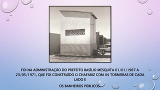 FOI NA ADMINISTRAÇÃO DO PREFEITO BASÍLIO MESQUITA 01/01/1967 A
23/05/1971, QUE FOI CONSTRUÍDO O CHAFARIZ COM 04 TORNEIRAS DE CADA
LADO E
OS BANHEIROS PÚBLICOS.
 