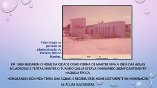 EM 1966 MUDAREM O NOME DA CIDADE COMO FORMA DE MANTER VIVA A IDEIA DAS ÁGUAS
MILAGROSAS E TENTAR MANTER O TURISMO QUE JÁ ESTAVA DIMINUÍNDO SIGNIFICANTEMENTE
NAQUELA ÉPOCA.
HIDROLÂNDIA SIGNIFICA TERRA DAS ÁGUAS, E RECEBEU ESSE NOME JUSTAMENTE EM HOMENAGEM
AS ÁGUAS SULFUROSAS.
Foto tirada no
período da
administração do
Prefeito Wilson
Martins.
 