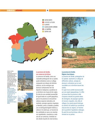       COMARCAS ❙ RÉGIONS                      10                                                                 ❙ ❙ ❙ ❙ ❙ ❙ ❙ ❙❙ ❙




                                               SIERRA NORTE
                                               LA VÍA DE LA PLATA
                                               ALJARAFE
                                               GUADALQUIVIR-DOÑANA
                                               LA CAMPIÑA
                                               SIERRA SUR




        Junto a estas
        líneas, la               La provincia de Sevilla:                   La province de Séville:
        monumentalidad de        sus comarcas turísticas.                   Régions touristiques.
        la Campiña y las
        fortificaciones de la    La provincia de Sevilla, como una          La province de Séville, prolongation de
        Sierra Sur. En el
        centro, las dehesas      razonable prolongación de su capital,      la capitale, représente un collage de
        de la Vía de la Plata    puede entenderse como un collage           différentes cultures, vestiges de
        y, a la derecha, los
        paisajes del             compuesto con retazos de distintas         plusieurs civilisations qui se sont
        Guadalquivir, el
        Aljarafe y la Sierra     culturas, con los vestigios que            succédées sur ce territoire durant des
        Norte.                   diversas civilizaciones han ido            siècles.
        À côté de cette
        ligne, la Campiña,       dejando al solaparse y sucederse en        Il s’agit d’une variété reconnaissable
        monumentale, et
        les fortifications de    su territorio con el paso de los siglos.   par son aspect géographique. En effet,
        la Sierra Sur. Au        Se trata de una variedad reconocible       on trouve dans la province à côté
        centre, les
        pâturages de Vía de      de igual modo en su perfil geográfico,     d’espaces naturels de grande valeur,
        la Plata et, à droite,
        les paysages du          pues en la provincia se encuentran         de montagnes, de paysages agrestes
        Guadalquivir,            valiosos espacios naturales y de           et riverains singuliers, des villes et
        Aljarafe et la Sierra
        Norte.                   montaña, paisajes agrarios singulares      villages d’un grand passé historique
                                 y ribereños, junto a ciudades y pueblos    et culturel. Un cocktail qui caractérise
                                 con un distinguido legado histórico y      chacune des ces régions, en fonction
                                 cultural. Un cóctel que, en función de     de la quantité d’ingrédients mélangés.
                                 las cantidades en que se se mezclan        Du point de vue touristique, elles se
                                 sus ingredientes, caracteriza a cada       divisent en six parties.
                                 una de sus comarcas, divididas en
                                 seis desde el punto de vista turístico.
 