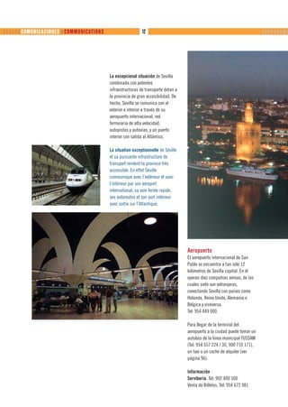       COMUNICACIONES ❙ COMMUNICATIONS                     12                                                             ❙ ❙ ❙ ❙ ❙ ❙ ❙ ❙❙ ❙




                                              La excepcional situación de Sevilla
                                              combinada con potentes
                                              infraestructuras de transporte dotan a
                                              la provincia de gran accesibilidad. De
                                              hecho, Sevilla se comunica con el
                                              exterior e interior a través de su
                                              aeropuerto internacional, red
                                              ferroviaria de alta velocidad,
                                              autopistas y autovías, y un puerto
                                              interior con salida al Atlántico.

                                              La situation exceptionnelle de Séville
                                              et sa puissante infrastructure de
                                              transport rendent la province très
                                              accessible. En effet Séville
                                              communique avec l’extérieur et avec
                                              l’intérieur par son aéroport
                                              international, sa voie ferrée rapide,
                                              ses autoroutes et son port intérieur
                                              avec sortie sur l’Atlantique.




                                                                                       Aeropuerto
                                                                                       El aeropuerto internacional de San
                                                                                       Pablo se encuentra a tan sólo 12
                                                                                       kilómetros de Sevilla capital. En él
                                                                                       operan diez compañías aéreas, de las
                                                                                       cuales siete son extranjeras,
                                                                                       conectando Sevilla con países como
                                                                                       Holanda, Reino Unido, Alemania o
                                                                                       Bélgica y viceversa.
                                                                                       Tel: 954 449 000.

                                                                                       Para llegar de la terminal del
                                                                                       aeropuerto a la ciudad puede tomar un
                                                                                       autobús de la línea municipal TUSSAM
                                                                                       (Tel: 954 557 224 / 30, 900 710 171),
                                                                                       un taxi o un coche de alquiler (ver
                                                                                       página 96).

                                                                                       Información
                                                                                       Serviberia. Tel: 902 400 500
                                                                                       Venta de Billetes. Tel: 954 672 981
 