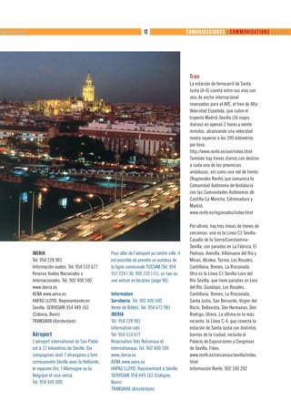 ❙ ❙❙ ❙ ❙ ❙ ❙ ❙ ❙ ❙                                                                 13                        COMUNICACIONES ❙ COMMUNICATIONS      




                                                                                                              Tren
                                                                                                              La estación de ferrocarril de Santa
                                                                                                              Justa (A-4) cuenta entre sus vías con
                                                                                                              seis de ancho internacional
                                                                                                              reservadas para el AVE, el tren de Alta
                                                                                                              Velocidad Española, que cubre el
                                                                                                              trayecto Madrid-Sevilla (36 viajes
                                                                                                              diarios) en apenas 2 horas y veinte
                                                                                                              minutos, alcanzando una velocidad
                                                                                                              media superior a los 200 kilómetros
                                                                                                              por hora.
                                                                                                              http://www.renfe.es/ave/index.html
                                                                                                              También hay trenes diarios con destino
                                                                                                              a cada una de las provincias
                                                                                                              andaluzas, así como una red de trenes
                                                                                                              (Regionales Renfe) que comunica la
                                                                                                              Comunidad Autónoma de Andalucía
                                                                                                              con las Comunidades Autónomas de
                                                                                                              Castilla-La Mancha, Extremadura y
                                                                                                              Madrid.
                                                                                                              www.renfe.es/regionales/index.html

                                                                                                              Por último, hay tres líneas de trenes de
                                                                                                              cercanías: una es la Línea C3 Sevilla-
                                                                                                              Cazalla de la Sierra/Constantina-
                                                                                                              Sevilla, con paradas en La Fábrica, El
                     IBERIA                                   Pour aller de l’aéroport au centre-ville, il    Pedroso, Arenilla, Villanueva del Río y
                     Tel: 954 228 901                         est possible de prendre un autobus de           Minas, Alcolea, Tocina, Los Rosales,
                     Información vuelos. Tel: 954 510 677     la ligne communale TUSSAM (Tel: 954             Cantillana, Brenes, La Rinconada.
                     Reserva Vuelos Nacionales e              557 224 / 30, 900 710 171), un taxi ou          Otra es la Línea C1 Sevilla-Lora del
                     Internacionales. Tel: 902 400 500        une voiture en location (page 96).              Río-Sevilla, que tiene paradas en Lora
                     www.iberia.es                                                                            del Río, Guadajoz, Los Rosales,
                     AENA www.aena.es                         Information                                     Cantillana, Brenes, La Rinconada,
                     HAPAG LLOYD, Representante en            Serviberia. Tel: 902 400 500                    Santa Justa, San Bernardo, Virgen del
                     Sevilla: SERVISAIR 954 449 162           Vente de Billets. Tel: 954 672 981              Rocío, Bellavista, Dos Hermanas, Don
                     (Colonia, Bonn)                          IBERIA                                          Rodrigo, Utrera. La última es la más
                     TRANSAVIA (Amsterdam)                    Tel: 954 228 901                                reciente, la Línea C-4, que conecta la
                                                              Information vols                                estación de Santa Justa con distintos
                     Aéroport                                 Tel: 954 510 677                                barrios de la ciudad, incluido el
                     L’aéroport international de San Pablo    Réservation Vols Nationaux et                   Palacio de Exposiciones y Congresos
                     est à 12 kilomètres de Séville. Dix      Internationaux. Tel: 902 400 500                de Sevilla, Fibes.
                     compagnies dont 7 étrangères y font      www.iberia.es                                   www.renfe.es/cercanias/sevilla/index.
                     correspondre Séville avec la Hollande,   AENA www.aena.es                                html
                     le royaume Uni, l’Allemagne ou la        HAPAG LLOYD, Représentant à Séville:            Información Renfe: 902 240 202
                     Belgique et vice-versa.                  SERVISAIR 954 449 162 (Cologne,
                     Tel: 954 449 000.                        Bonn)
                                                              TRANSAVIA (Amsterdam)
 