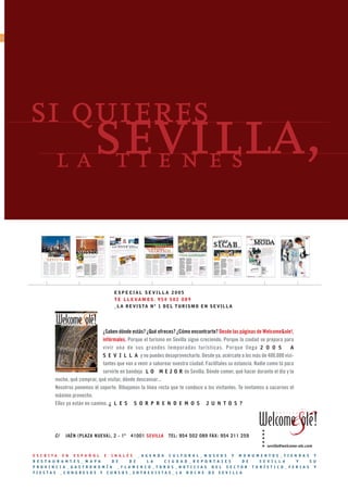 ❙❙




     si quieres
                 sevilla,
               la tienes



                                            ESPECIAL SEVILLA 2005
                                            T E L L E VA M O S . 9 5 4 5 0 2 0 8 9
                                            _ L A R E V I S TA N º 1 D E L T U R I S M O E N S E V I L L A




                                      ¿Saben dónde estás? ¿Qué ofreces? ¿Cómo encontrarte? Desde las páginas de Welcome&ole!,
                                      infórmales. Porque el turismo en Sevilla sigue creciendo. Porque la ciudad se prepara para
                                      vivir una de sus grandes temporadas turísticas. Porque llega 2 0 0 5                        A
                                      S E V I L L A y no puedes desaprovecharlo. Desde ya, acércate a los más de 400.000 visi-
                                      tantes que van a venir a saborear nuestra ciudad. Facilítales su estancia. Nadie como tú para
                                      servirle en bandeja L O M E J O R de Sevilla. Dónde comer, qué hacer durante el día y la
               noche, qué comprar, qué visitar, dónde descansar...
               Nosotros ponemos el soporte. Dibujamos la línea recta que te conduce a los visitantes. Te invitamos a sacarnos el
               máximo provecho.
               Ellos ya están en camino. ¿ L E S S O R P R E N D E M O S J U N T O S ?




               C/   JAÉN (PLAZA NUEVA), 2 - 1º      41001 SEVILLA       TEL: 954 502 089 FAX: 954 211 259

                                                                                                                      sevilla@welcome-ole.com

     E S C R I TA E N E S PA Ñ O L E I N G L É S _ A G E N D A C U LT U R A L _ M U S E O S Y M O N U M E N T O S _ T I E N D A S Y
     R E S T A U R A N T E S _ M A P A      D E     D E     L A     C I U D A D _ R E P O R T A J E S    D E    S E V I L L A       Y      S U
     P R OV I N C I A _ GA S T R O N O M Í A _ F L A M E N C O _ TO R O S _ N OT I C I A S D E L S E C TO R T U R Í S T I C O _ F E R I A S Y
     FIESTAS _CONGRESOS Y CURSOS_ENTREVISTAS_LA NOCHE DE SEVILLA
 