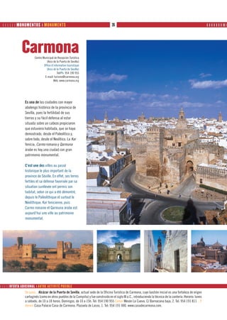       MONUMENTOS ❙ MONUMENTS                                                    26                                                                          ❙ ❙ ❙ ❙ ❙ ❙ ❙ ❙❙ ❙




               Carmona  Centro Municipal de Recepción Turística
                                  (Arco de la Puerta de Sevilla)
                                Office d’information touristique
                                  (Arco de la Puerta de Sevilla)
                                            Tel/Ph: 954 190 955
                                 E-mail: turismo@carmona.org
                                         Web: www.carmona.org




                 Es una de las ciudades con mayor
                 abolengo histórico de la provincia de
                 Sevilla, pues la fertilidad de sus
                 tierras y su fácil defensa al estar
                 situada sobre un cabezo propiciaron
                 que estuviera habitada, que se haya
                 demostrado, desde el Paleolítico y,
                 sobre todo, desde el Neolítico. La Kar
                 fenicia, Carmo romana y Qarmuna
                 árabe es hoy una ciudad con gran
                 patrimonio monumental.

                 C’est une des villes au passé
                 historique le plus important de la
                 province de Séville. En effet, ses terres
                 fertiles et sa défense favorisée par sa
                 situation surélevée ont permis son
                 habitat, selon ce qui a été démontré,
                 depuis le Paléolithique et surtout le
                 Néolithique. Kar fenicienne, puis
                 Carmo romaine et Qarmuna árabe est
                 aujourd’hui une ville au patrimoine
                 monumental.




     OFERTA ADICIONAL ❙ AUTRE ACTIVITÉ POSIBLE
                 De paso... Alcázar de la Puerta de Sevilla, actual sede de la Oficina Turística de Carmona, cuyo bastión inicial es una fortaleza de origen
                 cartaginés (como en otros pueblos de la Campiña) y fue construido en el siglo III a.C., introduciendo la técnica de la cantería. Horario: lunes
                 a sábado, de 10 a 18 horas. Domingos, de 10 a 15h. Tel: 954 190 955 Comer Mesón La Cueva. C/ Barnacana baja, 2. Tel: 954 191 811 ...Y
                 dormir Casa Palacio Casa de Carmona. Plazuela de Lasso, 1. Tel: 954 191 000. www.casadecarmona.com.
 