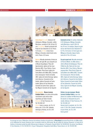 ❙ ❙❙ ❙ ❙ ❙ ❙ ❙ ❙ ❙                                                                       29                                    MONUMENTOS ❙ MONUMENTS      




                                                                     Cómo llegar En coche Autovía A-92               Comment arriver. En voiture. Autoroute
                                                                     (Antequera, Málaga, Granada), salida            A-92 (Antequera, Málaga, Granada),
                                                                     Marchena, carretera A-364. 66 km./53            sortie Marchena, route A-364. 66
                                                                     min. En autobús Desde la estación del           km./53 min. En autobus. Depuis la gare
                                                                     Prado de San Sebastián (C-6). Precio:           de bus del Prado de San Sebastián (C-
                                                                     4,32 euros. En tren Líneas hacia                6). Prix: 4,32 euros. En train Ligne vers
                                                                     Málaga o Granada, desde Santa Justa             Málaga ou Granada, depuis Santa
                                                                     (A-4). Precio: 4,25 euros                       Justa (A-4). Prix: 4,25 euros

                                                                     Qué ver Muralla almohade y Puerta de            Ce qu’on peut voir. Muraille almohade
                                                                     Morón, del siglo XIII, que comparte con         et Porte de Morón, du XIIIe siècle, à
                                                                     el Museo Arqueológico. Plaza del                côté du Musée Archéologique. Place de
                                                                     Ayuntamiento. Iglesia de San Juan               l’Hôtel de ville. Église de San Juan
                                                                     Bautista (BIC). Casa Fábrica. Casas             Bautista (BIC). Casa Fábrica. Maisons
                                                                     Señoriales. Plaza Ducal. Iglesia de             seigneuriales. Place Ducal. Église de
                                                                     Santa María de la Mota (BIC). Convento          Santa María de la Mota (BIC). Couvent
                                                                     de la Concepción. Puerta de Sevilla             de la Concepción. Porte de Sevilla
                                                                     (BIC). Iglesia de Santo Domingo. Iglesia        (BIC). Église de Santo Domingo. Église
                                                                     de la Veracruz. Convento de San                 de la Veracruz. Couvent de San Andrés.
                                                                     Andrés. Iglesia-Convento de Santa               Église-Couvent de Santa Isabel. Église
                                                                     Isabel. Iglesia de San Sebastián.               de San Sebastián. Couvent de Santa
                                                                     Convento de Santa Clara. Iglesia de             Clara. Église de San Miguel. Couventg
                                                                     San Miguel. Convento de San Agustín             de San Agustín

                                                                     No se pierda... Museo Lorenzo                   Visites à ne pas manquer. Musée
                                                                     Coullaut Valera, con piezas del escultor        Lorenzo Coullaut Valera, avec des
                                                                     marchenero cuyas obras están                    pièces du sculpteur de Marchena dont
                                                                     repartidas por todo el mundo                    les œuvres se retrouvent de par le
                                                                     Dirección C/ San Francisco, 43.                 monde. Adresse: C/ San Francisco, 43.
                                                                     Tel: 955 846 167                                Tel: 955 846 167
                                                                     Horario lunes a viernes, de 10 a 14             Horaire lundi à vendredi, de 10 à 14h.
                                                                     horas y de 17.30 a 20h. Sábados,                et de 17.30 à 20h. Samedi, dimanche
                                                                     domingos y festivos, de 10 a 14h                et jours fériés, de 10 à 14h
                                                                     Acceso gratuito                                 Accès gratuit




                     Au passage voir aussi. À Marchena, berceau de nombreux chanteurs et guitaristes, la Plaza Ducal (ancienne Plaza Arriba, du XVIIIe siècle),
                     où se célébraient les fiestas flamencas dans la première moitié du siècle passé. Ne pas oublier les festivals flamencos: la Fiesta de la
                     Guitarra, le troisième samedi de juillet. Adresse pour le déjeuner, La Tranquera, Estación Renfe. Tel: 954 844 462. Ou encore, Casa Manolo.
                     C/ San Sebastián, 22. Tel: 954 843 011. Et pour l’hébergement, Hospedería Santa María. Palacio Ducal, s/n. Tel: 954 843 983.
 