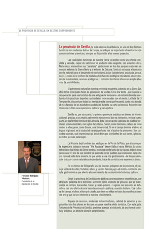 LA PROVINCIA DE SEVILLA, UN DESTINO SORPRENDENTE




                                  La provincia de Sevilla, la más extensa de Andalucía, es uno de los destinos
                                  turísticos más modernos del sur de Europa, no sólo por su importante infraestructura de
                                  comunicaciones y servicios, sino por su disposición a los nuevos proyectos.

                                            Las cualidades turísticas de nuestra tierra se revelan como una oferta com-
                                  pleta y variada, capaz de satisfacer al visitante más exigente. Los amantes de la
                                  Naturaleza, encuentran sus “paraísos” particulares en los dos parques naturales de
                                  nuestro entorno: la Sierra Norte y el entorno de Doñana. Tanto si se busca el contacto
                                  con lo natural para el desarrollo de un turismo activo (senderismo, escalada, pesca,
                                  caza...), como si se prefiere la modalidad de turismo ecológico (miradores, observato-
                                  rios de la naturaleza, reservas ecológicas...) estos dos territorios ofrecen un amplio aba-
                                  nico de posibilidades.

                                            El patrimonio natural de nuestra provincia encuentra, además, en la Sierra Sur,
                                  otro de los principales focos de generación de visitas. En la Vía Verde –que supone la
                                  recuperación para uso turístico de una antigua vía ferroviaria– el visitante tiene la opor-
                                  tunidad de practicar deportes y actividades relacionadas con el medio. La Ruta de El
                                  Tempranillo, discurre por todas las tierras de esta sierra que frecuentó, junto a su banda,
                                  el más famoso de los bandoleros andaluces durante su corta existencia. Recorrer este
                                  itinerario es toda una experiencia cultural y paisajística.

                                            Sevilla es, por otra parte, la primera provincia andaluza en bienes de interés
                                  cultural, gracias a un amplio patrimonio monumental que se concentra, en una buena
                                  parte, en las fértiles tierras de la Campiña. Esta comarca está jalonada de pueblos her-
                                  mosos y monumentales, con siglos de historia. Fueron, como Carmona, cabeza de reino
                                  árabe, o albergaron, como Osuna, una Universidad. Si en el campo domina el olivo, el
                                  trigo o el girasol, en la ciudad el naranjo perfuma con el azahar la primavera. Son ciu-
                                  dades blancas, que impresionan ya desde lejos por la esbeltez de sus torres, iglesias,
                                  castillos y casas palaciegas.

                                           La Historia dejó también sus vestigios en la Vía de la Plata, que discurre por
                                  la legendaria calzada romana “Via Augusta” desde Itálica hasta Mérida. La plata
                                  extraída en las minas de Sierra Morena, marcaba con la fama de su riqueza todo el oeste
                                  peninsular. El eco de ese nombre ha quedado en los pueblos que componen esta ruta
                                  así como el sello de la minería, lo que unido a una rica gastronomía –de la que sobre-
                                  sale la caza– y una naturaleza desbordante, hace de su visita una experiencia única.

                                            En las tierras de El Aljarafe, una de las más prósperas de la provincia, el pai-
                                  saje se llena de vides, frutales y olivar, y su más famoso jugo –el mosto– conforma una
                                  ruta gastronómica que alienta el conocimiento de su abundante historia y cultura.
  Fernando Rodríguez
  Villalobos                                Elegir la provincia de Sevilla como destino para reuniones e incentivos es, por
  Presidente de la                otro lado, garantía de lo diferente. Diferente como sinónimo de genuino, que se mate-
  Diputación de Sevilla
                                  rializa en cortijos, haciendas, fincas y casas-palacio... Lugares con encanto, en defi-
                                  nitiva, con una oferta de ocio basada en nuestra cultura y nuestra historia. Esa cultu-
                                  ra del campo, el olivar, el toro y el caballo, que tiene su reflejo en todas las manifestaciones
                                  del arte y que es tan inherente a nuestra idiosincrasia.

                                            Riqueza de recursos, modernas infraestructuras, calidad de servicios y sin-
                                  gularidad son los pilares en los que se apoya nuestra oferta turística. Con esta guía,
                                  Turismo de la Provincia de Sevilla, pretende acercar al visitante, de una forma senci-
                                  lla y práctica, un destino siempre sorprendente.
 