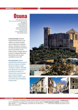       MONUMENTOS ❙ MONUMENTS                                                32                                                                      ❙ ❙ ❙ ❙ ❙ ❙ ❙ ❙❙ ❙




                             Osuna Oficina Municipal de Turismo
                Office d’information touristique de la commune;
                                                 Plaza Mayor, s/n
                                         (junto al Ayuntamiento)
                                       (à côté de l’Hôtel de ville)
                                             Tel/Ph: 954 815 732
                                    Asociación Turística Ossuna
                                  Association touristique Osuna
                                             Tel/Ph: 954 812 852
                                E-mail: turismo@ayto-osuna.es
                                       Web: www.ayto-osuna.org




                La Urso prerromana, declarada
                Conjunto Histórico Artístico, es una
                ciudad rica en historia y tradición
                gracias al legado de los turdetanos,
                romanos, musulmanes y cristianos, y
                fiel reflejo del esplendor renacentista y
                barroco de la Campiña. Con los
                Condes de Ureña se erigieron obras de
                la talla de La Colegiata (Monumento
                Nacional) pero tiene otras joyas
                arqueológicas de gran valor.

                Urso la préromaine, déclarée
                Ensemble Historico Artistique, est une
                ville riche en histoire et en tradition,
                héritage des turdétans, romains,
                musulmans et chrétiens, reflet fidèle
                de la splendeur de la renaissance et
                du baroque de la Campiña. Les
                Comtes de Ureña y construisent des
                œuvres comme La Colegiata
                (Monument National). Mais il existe
                aussi d’autres joyaux archéologiques
                de grande valeur.




      OFERTA ADICIONAL ❙ AUTRE ACTIVITÉ POSIBLE
                De paso... Para seguir con monumentos, tomando la salida anterior de la autovía A-92 hacia La Puebla de Cazalla, el Castillo de Luna. A
                unos 15 kilómetros por la carretera A-351 se encuentra una reserva natural, el Complejo Endorreico Lantejuela, una zona húmeda en
                plena Campiña. Comer Casa del Marqués. C/ San Pedro, 20. Tel: 954 812 223 ...Y dormir Hotel Palacio El Marqués de la Gomera. C/ San
                Pedro, 20. Tel: 954 812 223.
 
