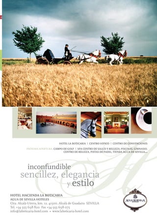 ❙❙




                  H
                 inconfundible
           sencillez, elegancia
                        y estilo
     HOTEL HACIENDA LA BOTICARIA
     AGUA DE SEVILLA HOTELES
                                       HOTEL LA BOTICARIA I CENTRO HÍPICO I CENTRO DE CONVENCIONES

                PRÓXIMA APERTURA: CAMPO DE GOLF I SPA CENTRO DE SALUD Y BELLEZA: PISCINAS, GIMNASIO,
                                        CENTRO DE BELLEZA, PISTAS DE PADEL, TIENDA AGUA DE SEVILLA…




     Ctra. Alcalá-Utrera, km. 12. 41500. Alcalá de Guadaira SEVILLA
     Tel. +34 955 698 820 Fax +34 955 698 075
     info@laboticaria-hotel.com • www.laboticaria-hotel.com
 