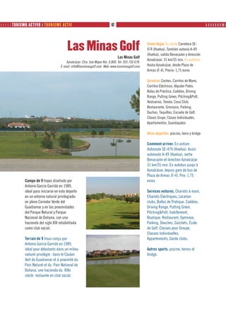      TURISMO ACTIVO ❙ TOURISME ACTIF                                   62                                                                 ❙ ❙ ❙ ❙ ❙ ❙ ❙ ❙❙ ❙




                                           Las Minas Golf                                            Cómo llegar En coche Carretera SE-
                                                                                                     474 (Huelva). También autovía A-49
                                                                                                     (Huelva), salida Benacazón y dirección
                                                                                 Las Minas Golf
                                                                                                     Aznalcázar. 31 km/35 min. En autobús
                                         Aznalcázar. Ctra. Isla Mayor Km. 0,800. Tel: 955 750 678.
                                      E-mail: info@lasminasgolf.com Web: www.lasminasgolf.com        Hasta Aznalcázar, desde Plaza de
                                                                                                     Armas (F-4). Precio: 1,75 euros

                                                                                                     Servicios Coches, Carritos de Mano,
                                                                                                     Carritos Eléctricos, Alquiler Palos,
                                                                                                     Bolas de Práctica, Caddies, Driving
                                                                                                     Range, Putting Green, Pitching&Putt,
                                                                                                     Vestuarios, Tienda, Casa Club,
                                                                                                     Restaurante, Gimnasio, Parking,
                                                                                                     Duchas, Taquillas, Escuela de Golf,
                                                                                                     Clases Grupo, Clases Individuales,
                                                                                                     Apartamentos, Guardapalos

                                                                                                     Otros deportes: piscina, tenis y bridge

                                                                                                     Comment arriver. En voiture
                                                                                                     Autoroute SE-474 (Huelva). Aussi
                                                                                                     autoroute A-49 (Huelva), sortie
                                                                                                     Benacazón et direction Aznalcázar.
                                                                                                     31 km/35 min. En autobus jusqu’à
                                                                                                     Aznalcázar, depuis gare de bus de
                                                                                                     Plaza de Armas (F-4). Prix: 1,75
              Campo de 9 hoyos diseñado por                                                          euros
              Antonio García Garrido en 1989,
              ideal para iniciarse en este deporte                                                   Services voitures, Chariots à main,
              en un entorno natural privilegiado:                                                    Chariots Electriques, Location
              en pleno Corredor Verde del                                                            clubs, Balles de Pratique, Caddies,
              Guadiamar y en las proximidades                                                        Driving Range, Putting Green,
              del Parque Natural y Parque                                                            Pitching&Putt, habillement,
              Nacional de Doñana, con una                                                            Boutique, Restaurant, Gymnase,
              hacienda del siglo XIX rehabilitada                                                    Parking, Douches, Guichets, École
              como club social.                                                                      de Golf, Classes pour Groupe,
                                                                                                     Classes Individuelles,
              Terrain de 9 trous conçu par                                                           Appartements, Garde clubs.
              Antonio García Garrido en 1989,
              idéal pour débutants dans un milieu                                                    Autres sports: piscine, tennis et
              naturel privilégié : dans le Couloir                                                   bridge.
              Vert de Guadiamar et à proximité du
              Parc Naturel et du Parc National de
              Doñana, une hacienda du XIXe
              siècle restaurée en club social.
 