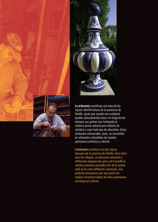 La artesanía constituye uno más de los
signos identificativos de la provincia de
Sevilla, igual que sucede con cualquier
pueblo, descubriendo cómo a lo largo de los
tiempos sus gentes han trabajado la
materia prima natural para dotarla de
utilidad y crear todo tipo de utensilios. Estos
productos artesanales, pues, se convierten
en referentes ineludibles de nuestro
patrimonio artístico y cultural.

L’artisanat constitue une des signes
typiques de la province de Séville. Ainsi dans
tous les villages, on découvre comment à
différentes époques les gens ont travaillé la
matière première naturelle afin de la rendre
utile et de créer différents ustensiles. Ces
produits artisanaux sont des points de
repères incontournables de notre patrimoine
artistique et culturel.
 