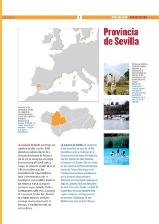 ❙❙❙❙❙❙❙❙                                                                 7                        LOCALIZACIÓN ❙ LOCALISATION      




                                                                                                 Provincia
                                                                                                 de Sevilla

                                                                                                                    Patrimonio histórico
                                                                                                                    y cultural, valores
                                                                                                                    naturales y
                                                                                                                    actividades de
                                                                                                                    diversa índole son
                                                                                                                    algunos de los
                                                                                                                    atractivos de este
                                                                                                                    rincón del sur de
                                                                                                                    Europa.
                                                                                                                    Patrimoine
                                                                                                                    historique et
                                                                                                                    culturel, valeurs
                                                                                                                    naturelles et
                                                                                                                    activités diverses
                                                                                                                    constituent
                                                                                                                    l’attraction de ce
                                                                                                                    coin du sud de
                                                                                                                    l’Europe.

           Ubicación de la
           provincia de Sevilla
           con respecto al
           continente europeo,
           España y la región de
           Andalucía.
           Situation de la
           province de Séville par
           rapport au continent
           européen, l’Espagne
           et la région
           d’Andalousie.




           La provincia de Sevilla constituye una     La province de Séville est constituée
           superficie de algo más de 14.000           d’une superficie de plus de 14.000
           kilómetros cuadrados dentro de la          kilomètres carrés à l’intérieur de la
           Comunidad Autónoma de Andalucía,           Communauté Autonome d’Andalousie,
           que es una de las regiones de mayor        une des régions les plus étendues
           dimensión geográfica de España y           d’Espagne et d’Europe. Elle est située
           Europa. Se encuentra situada al SO de      au sud-ouest de la Péninsule Ibérique,
           la Península Ibérica, en las               proche de l’océan Atlantique et de
           proximidades del océano Atlántico          l’embouchure du fleuve Guadalquivir
           hacia la desembocadura del río             qui la divise en deux parties et
           Guadalquivir, cuyo caudal la divide en     détermine son orographie (paysage de
           dos mitades y marca su orografía           Vega et Campiña face aux élévations
           (paisaje de vega y campiña frente a        du nord et du sud). Séville, capitale de
           las elevaciones norte y sur). La capital   la province, est aussi capitale de la
           de la provincia, Sevilla, lo es también    région andalouse, stratégiquement
           de la región andaluza, una tierra          située entre l’Atlantique, la mer
           estratégicamente situada entre el          Méditerranée et le nord de l’Afrique.
           Atlántico, el mar Mediterráneo y el
           norte de África.
 