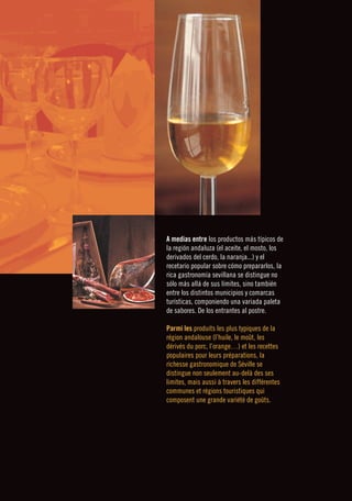 ❙❙❙❙❙❙❙❙                                  GASTRONOMÍA ❙ GASTRONOMY      




           A medias entre los productos más típicos de
           la región andaluza (el aceite, el mosto, los
           derivados del cerdo, la naranja...) y el
           recetario popular sobre cómo prepararlos, la
           rica gastronomía sevillana se distingue no
           sólo más allá de sus límites, sino también
           entre los distintos municipios y comarcas
           turísticas, componiendo una variada paleta
           de sabores. De los entrantes al postre.

           Parmi les produits les plus typiques de la
           région andalouse (l’huile, le moût, les
           dérivés du porc, l’orange…) et les recettes
           populaires pour leurs préparations, la
           richesse gastronomique de Séville se
           distingue non seulement au-delà des ses
           limites, mais aussi à travers les différentes
           communes et régions touristiques qui
           composent une grande variété de goûts.
 