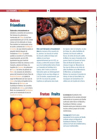       GASTRONOMÍA ❙ GASTRONOMIE                                   76                                                                 ❙❙❙❙❙❙❙❙




            Dulces
            Friandises
            Elaborados artesanalmente en
            obradores y conventos de la provincia.
            Son famosos los polvorones y
            mantecados de Estepa (a una hora
            aproximadamente por la A-92), donde
            incluso se le ha dedicado un museo.
            Pero también las tradicionales tortas
            de aceite o almendra de Castilleja de
            la Cuesta, de cuya industria queda un    Elles sont fabriquées artisanalement       les régions: dans la Campiña, en plus
            pequeño reducto después de               dans les maisons et les couvents de        de Estepa, les pâtes feuilletées de
            trasladarse a Huévar (a ambos            la province. Les biscuits et surtout       Carmona, les biscuits sablés de
            pueblos se accede en 5 y 20 minutos,     les biscuits sablés de Estepa sont         Osuna, les tartes de biscuits sablés
            respectivamente, por la A-49).           célèbres (à une heure                      de Morón, les coeurs d’amendes et de
            Igualmente hay gran tradición            approximativement par la A-92), un         jaunes d’oeufs du Couvent de Santa
            repostera en todas las comarcas: en la   musée y a même été consacré. Goûter        Clara de Alcalá de Guadaíra, les
            Campiña, además de Estepa, los           aussi les traditionnelles tartes d’huile   cheveux d’anges du Monastère de
            hojaldres de Carmona, los polvorones     ou d’amendes de Castilleja de la           San Juan de Utrera ou les tartes de
            de Osuna, las tortas de polvorón de      Cuesta, dont il reste un centre de         pâtes feuilletées de las Mercedarias
            Morón, los corazones de almendra y       fabrication après son déménagement         de Marchena; au Guadalquivir-
            yemas del Convento de Santa Clara de     à Huévar (accès aux deux villages en       Doñana, les couronnes d’amendes de
            Alcalá de Guadaíra, el cabello de        5 et 20 minutes, respectivement, par       Lebrija; et dans la Sierra Norte, les
            ángel del Monasterio de San Juan de      la A-49). Ou encore les grandes            massepains de Constantina et le
            Utrera o las tortas de hojaldre de las   traditions en pâtisseries dans toute       célèbre anis de Cazalla de la Sierra.
            Mercedarias de Marchena; en
            Guadalquivir-Doñana, las coronillas
            de almendra de Lebrija; y en la Sierra
            Norte, los mazapanes de Constantina
            junto con el renombrado el anís de
            Cazalla de la Sierra.                          Frutas Fruits                        La naranja es el producto más
                                                                                                representativo de la variada actividad
                                                                                                ortofrutícola en la provincia de Sevilla
                                                                                                (cultivada sobre todo en el Aljarafe y
                                                                                                Guadalquivir-Doñana), aunque
                                                                                                también existe gran tradición en otros
                                                                                                muchos cultivos propios de la dieta
                                                                                                mediterránea.

                                                                                                L’orange est le fruit le plus
                                                                                                représentatif de la province de Séville
                                                                                                (cultivée surtout à el Aljarafe et
                                                                                                Guadalquivir-Doñana). D’autres
                                                                                                cultures de fruits de la méditerranée y
                                                                                                sont aussi traditionnelles.
 