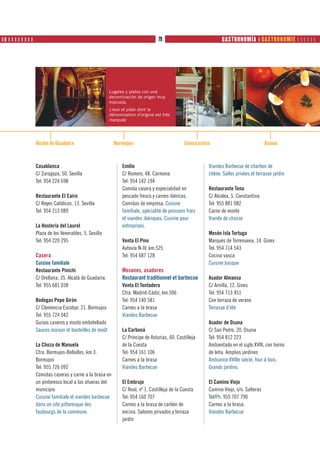 ❙ ❚ ❙ ❙ ❙ ❙ ❙ ❙ ❙ ❙ PRODUTOS                                                   79                             GASTRONOMÍA ❙ GASTRONOMIE      




                                                      Lugares y platos con una
                                                      denominación de origen muy
                                                      marcada.
                                                      Lieux et plats dont la
                                                      dénomination d’origine est très
                                                      marquée




               Alcála de Guadaira                       Bormujos                             Constantina                             Osuna



               Casablanca                                   Emilio                                     Viandes Barbecue de charbon de
               C/ Zaragoza, 50. Sevilla                     C/ Romero, 48. Carmona                     chêne. Salles privées et terrasse jardin
               Tel: 954 224 698                             Tel: 954 142 194
                                                            Comida casera y especialidad en            Restaurante Tena
               Restaurante El Cairo                         pescado fresco y carnes ibéricas.          C/ Alcolea, 5. Constantina
               C/ Reyes Católicos, 13. Sevilla              Comidas de empresa. Cuisine                Tel: 955 881 082
               Tel: 954 213 089                             familiale, spécialité de poissons frais    Carne de monte
                                                            et viandes ibériques. Cuisine pour         Viande de chasse
               La Hostería del Laurel                       entreprises.
               Plaza de los Venerables, 5. Sevilla                                                     Mesón Isla Tortuga
               Tel: 954 220 295                             Venta El Pino                              Marqués de Torrenueva, 14. Gines
                                                            Autovía N-IV, km.525                       Tel: 954 714 543
               Casera                                       Tel: 954 687 128                           Cocina vasca
               Cuisine familiale                                                                       Cuisine basque
               Restaurante Pinichi                          Mesones, asadores
               C/ Orellana, 35. Alcalá de Guadaíra.         Restaurant traditionnel et barbecue        Asador Almansa
               Tel: 955 681 038                             Venta El Tentadero                         C/ Arnilla, 12. Gines
                                                            Ctra. Madrid-Cádiz, km.506                 Tel: 954 713 451
               Bodegas Pepe Girón                           Tel: 954 140 581                           Con terraza de verano
               C/ Clemencia Escobar, 21. Bormujos           Carnes a la brasa                          Terrasse d’été
               Tel: 955 724 042                             Viandes Barbecue
               Guisos caseros y mosto embotellado                                                      Asador de Osuna
               Sauces maison et bouteilles de moût          La Carboná                                 C/ San Pedro, 20. Osuna
                                                            C/ Príncipe de Asturias, 60. Castilleja    Tel: 954 812 223
               La Choza de Manuela                          de la Cuesta                               Ambientado en el siglo XVIII, con horno
               Ctra. Bormujos-Bollullos, km.3.              Tel: 954 161 106                           de leña. Amplios jardines
               Bormujos                                     Carnes a la brasa                          Ambiance XVIIIe siècle, four à bois.
               Tel: 955 726 092                             Viandes Barbecue                           Grands jardins.
               Comidas caseras y carne a la brasa en
               un pintoresco local a las afueras del        El Embrujo                                 El Camino Viejo
               municipio                                    C/ Real, nº 1. Castilleja de la Cuesta     Camino Viejo, s/n. Salteras
               Cuisine familiale et viandes barbecue        Tel: 954 160 707                           Tel/Ph: 955 707 790
               dans un site pittoresque des                 Carnes a la brasa de carbón de             Carnes a la brasa.
               faubourgs de la commune.                     encina. Salones privados y terraza         Viandes Barbecue
                                                            jardín
 