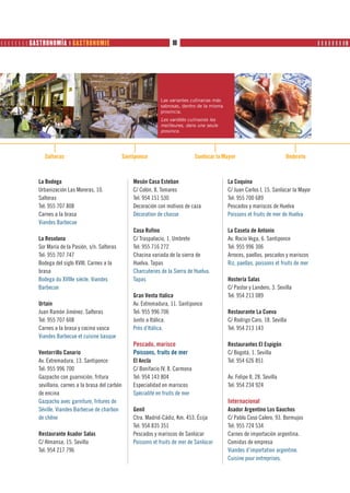         GASTRONOMÍA ❙ GASTRONOMIE                                     80                                                    PRODUTOS     ❙ ❙ ❙ ❙ ❙ ❙ ❙ ❙❚




                                                                        Las variantes culinarias más
                                                                        sabrosas, dentro de la misma
                                                                        provincia.
                                                                        Les variétés culinaires les
                                                                        meilleures, dans une seule
                                                                        province.




                Salteras                                Santiponce                        Sanlúcar la Mayor                          Umbrete



              La Bodega                                     Mesón Casa Esteban                         La Coquina
              Urbanización Las Moreras, 10.                 C/ Colón, 8. Tomares                       C/ Juan Carlos I, 15. Sanlúcar la Mayor
              Salteras                                      Tel: 954 151 530                           Tel: 955 700 689
              Tel: 955 707 808                              Decoración con motivos de caza             Pescados y mariscos de Huelva
              Carnes a la brasa                             Décoration de chasse                       Poissons et fruits de mer de Huelva
              Viandes Barbecue
                                                            Casa Rufino                                La Caseta de Antonio
              La Resolana                                   C/ Traspalacio, 1. Umbrete                 Av. Rocio Vega, 6. Santiponce
              Sor María de la Pasión, s/n. Salteras         Tel: 955 716 272                           Tel: 955 996 306
              Tel: 955 707 747                              Chacina variada de la sierra de            Arroces, paellas, pescados y mariscos
              Bodega del siglo XVIII. Carnes a la           Huelva. Tapas                              Riz, paellas, poissons et fruits de mer
              brasa                                         Charcuteries de la Sierra de Huelva.
              Bodega du XVIIIe siècle. Viandes              Tapas                                      Hostería Salas
              Barbecue                                                                                 C/ Pastor y Landero, 3. Sevilla
                                                            Gran Venta Italica                         Tel: 954 213 089
              Urtain                                        Av. Extremadura, 11. Santiponce
              Juan Ramón Jiménez. Salteras                  Tel: 955 996 706                           Restaurante La Cueva
              Tel: 955 707 608                              Junto a Itálica.                           C/ Rodrigo Caro, 18. Sevilla
              Carnes a la brasa y cocina vasca              Près d’Itálica.                            Tel: 954 213 143
              Viandes Barbecue et cuisine basque
                                                            Pescado, marisco                           Restaurantes El Espigón
              Ventorrillo Canario                           Poissons, fruits de mer                    C/ Bogotá, 1. Sevilla
              Av. Extremadura, 13. Santiponce               El Ancla                                   Tel: 954 626 851
              Tel: 955 996 700                              C/ Bonifacio IV, 8. Carmona
              Gazpacho con guarnición, fritura              Tel: 954 143 804                           Av. Felipe II, 28. Sevilla
              sevillana, carnes a la brasa del carbón       Especialidad en mariscos                   Tel: 954 234 924
              de encina                                     Spécialité en fruits de mer
              Gazpacho avec garniture, fritures de                                                     Internacional
              Séville. Viandes Barbecue de charbon          Genil                                      Asador Argentino Los Gauchos
              de chêne                                      Ctra. Madrid-Cádiz, Km. 453. Écija         C/ Pablo Coso Calero, 93. Bormujos
                                                            Tel: 954 835 351                           Tel: 955 724 534
              Restaurante Asador Salas                      Pescados y mariscos de Sanlúcar            Carnes de importación argentina.
              C/ Almansa, 15. Sevilla                       Poissons et fruits de mer de Sanlúcar      Comidas de empresa
              Tel: 954 217 796                                                                         Viandes d’importation argentine.
                                                                                                       Cuisine pour entreprises.
 