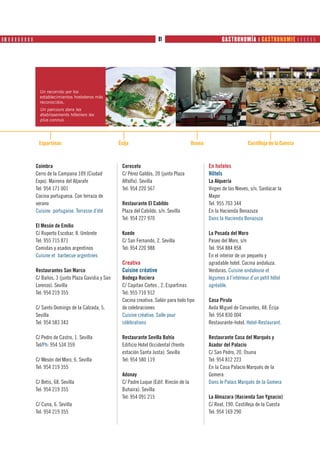 ❙ ❚ ❙ ❙ ❙ ❙ ❙ ❙ ❙ ❙ PRODUTOS                                                81                               GASTRONOMÍA ❙ GASTRONOMIE      




                 Un recorrido por los
                 establecimientos hosteleros más
                 reconocidos.
                 Un parcours dans les
                 établissements hôteliers les
                 plus connus.




                Espartinas                              Écija                                 Osuna                       Castilleja de la Cuesta



               Coímbra                                   Cereceto                                     En hoteles
               Cerro de la Campana 109 (Ciudad           C/ Pérez Galdós, 20 (junto Plaza             Hôtels
               Expo). Mairena del Aljarafe               Alfalfa). Sevilla                            La Alquería
               Tel: 954 171 001                          Tel: 954 220 567                             Virgen de las Nieves, s/n. Sanlúcar la
               Cocina portuguesa. Con terraza de                                                      Mayor
               verano                                    Restaurante El Cabildo                       Tel: 955 703 344
               Cuisine portugaise. Terrasse d’été        Plaza del Cabildo, s/n. Sevilla              En la Hacienda Benazuza
                                                         Tel: 954 227 970                             Dans la Hacienda Benazuza
               El Mesón de Emilio
               C/ Ruperto Escobar, 8. Umbrete            Kaede                                        La Posada del Moro
               Tel: 955 715 871                          C/ San Fernando, 2. Sevilla                  Paseo del Moro, s/n
               Comidas y asados argentinos               Tel: 954 220 988                             Tel: 954 884 858
               Cuisine et barbecue argentines                                                         En el interior de un pequeño y
                                                         Creativa                                     agradable hotel. Cocina andaluza.
               Restaurantes San Marco                    Cuisine créative                             Verduras. Cuisine andalouse et
               C/ Baños, 3 (junto Plaza Gavidia y San    Bodega Rociera                               légumes à l’intérieur d’un petit hôtel
               Lorenzo). Sevilla                         C/ Capitan Cortes , 2. Espartinas            agréable.
               Tel: 954 219 355                          Tel: 955 710 912
                                                         Cocina creativa. Salón para todo tipo        Casa Pirula
               C/ Santo Domingo de la Calzada, 5.        de celebraciones                             Avda Miguel de Cervantes, 48. Écija
               Sevilla                                   Cuisine créative. Salle pour                 Tel: 954 830 004
               Tel: 954 583 343                          célébrations                                 Restaurante-hotel. Hotel-Restaurant.

               C/ Pedro de Castro, 1. Sevilla            Restaurante Sevilla Bahía                    Restaurante Casa del Marqués y
               Tel/Ph: 954 534 359                       Edificio Hotel Occidental (frente            Asador del Palacio
                                                         estación Santa Justa). Sevilla               C/ San Pedro, 20. Osuna
               C/ Mesón del Moro, 6. Sevilla             Tel: 954 580 119                             Tel: 954 812 223
               Tel: 954 219 355                                                                       En la Casa Palacio Marqués de la
                                                         Adonay                                       Gomera
               C/ Betis, 68. Sevilla                     C/ Padre Luque (Edif. Rincón de la           Dans le Palais Marqués de la Gomera
               Tel: 954 219 355                          Buhaira). Sevilla
                                                         Tel: 954 091 215                             La Almazara (Hacienda San Ygnacio)
               C/ Cuna, 6. Sevilla                                                                    C/ Real, 190. Castilleja de la Cuesta
               Tel: 954 219 355                                                                       Tel: 954 169 290
 