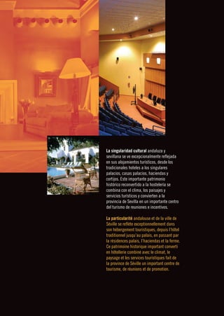 ❙❙❙❙❙❙❙❙                  TURISMO DE REUNIONES ❙ BUSINESS TOURISM      




           La singularidad cultural andaluza y
           sevillana se ve excepcionalmente reflejada
           en sus alojamientos turísticos, desde los
           tradicionales hoteles a los singulares
           palacios, casas palacios, haciendas y
           cortijos. Este importante patrimonio
           histórico reconvertido a la hostelería se
           combina con el clima, los paisajes y
           servicios turísticos y convierten a la
           provincia de Sevilla en un importante centro
           del turismo de reuniones e incentivos.

           La particularité andalouse et de la ville de
           Séville se reflète exceptionnellement dans
           son hébergement touristiques, depuis l’hôtel
           traditionnel jusqu’au palais, en passant par
           la résidences palais, l’haciendas et la ferme.
           Ce patrimoine historique important converti
           en hôtellerie combiné avec le climat, le
           paysage et les services touristiques fait de
           la province de Séville un important centre de
           tourisme, de réunions et de promotion.
 
