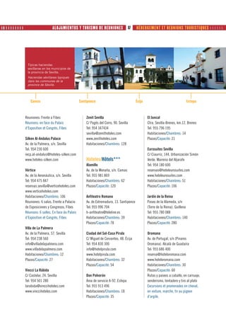 ❙❚ ❙ ❙ ❙ ❙ ❙ ❙ ❙ ❙                       ALOJAMIENTOS Y TURISMO DE REUNIONES                         87   HÉBERGEMENT ET REUNIONS TOURISTIQUES      




                      Típicas haciendas                      La Joyería es una de las señas
                      sevillanas en los municipios de        de identidad más
                      la provincia de Sevilla.               internacionales de Sevilla.
                      Haciendas sévillanes typiques          La Joyería es una de las señas
                      dans les communes de la                de identidad más
                      province de Séville.                   internacionales de Sevilla.




                         Camas                                Santiponce                                  Écija                               Estepa



                     Reuniones: Frente a Fibes                     Zenit Sevilla                                  El Juncal
                     Réunions: en face du Palais                   C/ Pagés del Corro, 90. Sevilla                Ctra. Sevilla-Brenes, km.12. Brenes
                     d’Exposition et Congrès, Fibes                Tel: 954 347434                                Tel: 955 796 195
                                                                   sevilla@zenithoteles.com                       Habitaciones/Chambres: 14
                     Silken Al-Andalus Palace                      www.zenithoteles.com                           Plazas/Capacité: 21
                     Av. de la Palmera, s/n. Sevilla               Habitaciones/Chambres: 128
                     Tel: 954 230 600                                                                             Eurosuites Sevilla
                     recp.al-andalus@hoteles-silken.com                                                           C/ Ciaurriz, 144. Urbanización Simón
                     www.hoteles-silken.com                        Hoteles/Hôtels***                              Verde. Mairena del Aljarafe
                                                                   Alamillo                                       Tel: 954 180 600
                     Vértice                                       Av. de la Monaña, s/n. Camas                   reservas@hoteleurosuites.com
                     Av. de la Aeronáutica, s/n. Sevilla           Tel: 955 981 869                               www.hoteleurosuites.com
                     Tel: 954 475 847                              Habitaciones/Chambres: 62                      Habitaciones/Chambres: 51
                     reservas.sevilla@verticehoteles.com           Plazas/Capacité: 120                           Plazas/Capacité: 106
                     www.verticehoteles.com
                     Habitaciones/Chambres: 106                    Anfiteatro Romano                              Jardín de la Reina
                     Reuniones: 6 salas. Frente a Palacio          Av. de Extremadura, 13. Santiponce             Paseo de la Alameda, s/n
                     de Exposiciones y Congresos, Fibes            Tel: 955 996 704                               (Torre de la Reina). Guillena
                     Réunions: 6 salles. En face du Palais         h-anfiteatro@teleline.es                       Tel: 955 780 088
                     d’Exposition et Congrès, Fibes                Habitaciones/Chambres: 39                      Habitaciones/Chambres: 140
                                                                   Plazas/Capacité: 78                            Plazas/Capacité: 280
                     Villa de La Palmera
                     Av. de la Palmera, 57. Sevilla                Ciudad del Sol-Casa Pirula                     Oromana
                     Tel: 954 238 560                              C/ Miguel de Cervantes, 48. Écija              Av. de Portugal, s/n (Pinares
                     info@villadelapalmera.com                     Tel: 954 830 300                               Oromana). Alcalá de Guadaíra
                     www.villadelapalmera.com                      info@hotelpirula.com                           Tel: 955 686 400
                     Habitaciones/Chambres: 12                     www.hotelpirula.com                            reserva@hoteloromana.com
                     Plazas/Capacité: 27                           Habitaciones/Chambres: 32                      www.hoteloromana.com
                                                                   Plazas/Capacité: 54                            Habitaciones/Chambres: 30
                     Vincci La Rábida                                                                             Plazas/Capacité: 60
                     C/ Castelar, 24. Sevilla                      Don Polvorón                                   Rutas y paseos a caballo, en carruaje,
                     Tel: 954 501 280                              Área de servicio A-92. Estepa                  senderismo, tentadero y tiro al plato
                     larabida@vinccihoteles.com                    Tel: 955 913 496                               Excursions et promenades en cheval,
                     www.vinccihoteles.com                         Habitaciones/Chambres: 18                      en voiture, marche, tir au pigeon
                                                                   Plazas/Capacité: 35                            d’argile.
 