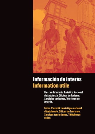         FIESTAS DE INTERÉS TURÍSTICO NACIONAL   90   FÊTES D’INTÉRÊT TOURISTIQUE NATIONAL      ❙ ❙ ❙ ❙ ❙ ❙ ❙ ❙❚




                                              Información de interés
                                              Information utile
                                                               Fiestas de Interés Turístico Nacional
                                                               de Andalucía, Oficinas de Turismo,
                                                               Servicios turísticos, Teléfonos de
                                                               interés.

                                                               Fêtes d’intérêt touristique national
                                                               d’Andalousie, Offices du Tourisme,
                                                               Services touristiques, Téléphones
                                                               utiles.
 