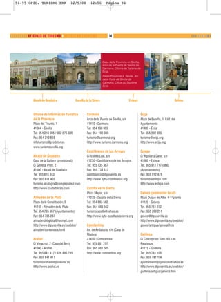 94-95 OFIC. TURISMO FRA                  12/5/08         12:56         Página 94




❬ ❬ ❬ ❬ ❬ ❬ ❬ ❬ ❬ OFICINAS DE TURISMO ❙ OFFICES DU TOURISME                  94                                                                ❙ ❙ ❙ ❙ ❙ ❙ ❙ ❙❚ ❙




                                                                       Casa de la Provincia en Sevilla,
                                                                       Arco de la Puerta de Sevilla de
                                                                       Carmona, Oficina de Turismo de
                                                                       Écija.
                                                                       Palais Provincial à Séville, Arc
                                                                       de la Porte de Séville de
                                                                       Carmona, Office du Tourisme
                                                                       Écija.




               Alcalá de Guadaíra               Cazalla de la Sierra                          Estepa                                  Gelves



               Oficina de Información Turística          Carmona                                          Écija
               de la Provincia                           Arco de la Puerta de Sevilla, s/n                Plaza de España, 1. Edif. del
               Plaza del Triunfo, 1                      41410 - Carmona                                  Ayuntamiento
               41004 - Sevilla                           Tel: 954 190 955                                 41400 - Écija
               Tel: 954 210 005 / 902 076 336            Fax: 954 190 080                                 Tel: 955 902 933
               Fax: 954 210 858                          turismo@carmona.org                              turismo@ecija.org
               infoturismo@prodetur.es                   http://www.turismo.carmona.org                   http://www.ecija.org
               www.turismosevilla.org
                                                         Castilblanco de los Arroyos                      Estepa
               Alcalá de Guadaíra                        C/ Valdés Leal, s/n                              C/ Aguilar y Cano, s/n
               Casa de la Cultura (provisional)          41230 - Castilblanco de los Arroyos              41560 - Estepa
               C/ General Prim, 2                        Tel: 955 735 367                                 Tel: 955 912 717 (066)
               41500 - Alcalá de Guadaíra                Fax: 955 734 612                                 (Ayuntamiento)
               Tel: 955 616 843                          castilblanco@dipusevilla.es                      Fax: 955 912 479
               Fax: 955 611 465                          http://www.ayto-castilblanco.org                 turismo@estepa.com
               turismo.alcalagra@complejoideal.com                                                        http://www.estepa.com
               http://www.ciudadalcala.com               Cazalla de la Sierra
                                                         Plaza Mayor, s/n                                 Gelves (promoción local)
               Almadén de la Plata                       41370 - Cazalla de la Sierra                     Plaza Duque de Alba, 4-1ª planta
               Plaza de la Constitución, 6               Tel: 954 883 562                                 41120 - Gelves
               41240 - Almadén de la Plata               Fax: 954 883 562                                 Tel: 955 761 272
               Tel: 954 735 367 (Ayuntamiento)           turismocazalla@yahoo.es                          Fax: 955 760 251
               Fax: 954 735 247                          http://www.ayto-cazalladelasierra.org            gelves@dipusevilla.es
               almadendelaplata@hotmail.com                                                               http://www.dipusevilla.es/pueblos/
               http://www.dipusevilla.es/pueblos/        Constantina                                      gelves/antigua/general.htm
               almaden/contenidos.html                   Av. de Andalucía, s/n (Casa de
                                                         Madera)                                          Guillena
               Arahal                                    41450 - Constantina                              C/ Concepcion Soto, 69. Las
               C/ Veracruz, 2 (Casa del Aire)            Tel: 955 881 297                                 Pajanosas
               41600 - Arahal                            Fax: 955 881 505                                 41219 - Guillena
               Tel: 955 841 417 / 626 886 795            http://www.constantina.org                       Tel: 955 781 106
               Fax: 955 841 417                                                                           Fax: 955 781 106
               turismoarahal@dipusevilla.es                                                               ayuntamientopajanosas@yahoo.es
               http://www.arahal.es                                                                       http://www.dipusevilla.es/pueblos/
                                                                                                          guillena/antigua/general.htm
 