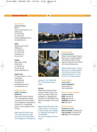 96-98 SERV. TURISTIC FRA                      12/5/08     12:58         Página 96




❬ ❬ ❬ ❬ ❬ ❬ ❬ ❬ ❬ SERVICIOS TURÍSTICOS ❙ SERVICES TOURISTIQUES              96                                                                 ❙❙❙❙❙❙❙❙



               Guías turísticos
               Guides touristiques
               A.P.I.T.
               Avda. de la Constitución, 9, 2º A
               41004 Sevilla
               Tel: 954 210 044
               Fax: 954 210 037
               guiasdesevilla@apitsevilla.com
               www.apitsevilla.com

               AUITS
               Apartado de Correos 627
               41080 Sevilla
               Tel: 629 916 010
               Fax: 954 323 405                                                                     Coches de caballos
               guias@auits.com                                                                      Carrosses de chevaux
               www.auits.com                                                                        Paradas y Puntos de Alquiler: Parque de
                                                                                                    María Luisa (C-7), Catedral Hispalense
               Guidetur                                                                             (D-5), Plaza del Triunfo (D-5), Plaza
               Mateos Gago, 29 bajo                                                                 Virgen de los Reyes (D-5), Torre del Oro
               41004 Sevilla                                                                        (D-5). Precio: 24,04 euros/hora
               Tel: 954 222 374
               Fax: 954 561 245                                                                     Arrêts et points de location : Parque de
               guidetursevilla@yahoo.es                                                             María Luisa (C-7), Catedral Hispalense
                                                                                                    (D-5), Plaza del Triunfo (D-5), Plaza
               Passion Tours                                                                        Virgen de los Reyes (D-5), Torre del
               Dº. Alonso El Sabio, 4, 1º dcha                                                      Oro (D-5). Prix : 24,04 euros/heure.
               41004 Sevilla
               Tel: 954 563 245                          la Cartuja (F-2). Tel : 954 502 099.       Barcos Turísticos
               Fax 954 500 815                           Prix: 11 euros adultes et 6 euros          Tourist cruises
               javier@passiontours.com                   enfants.                                   Cruceros Guadalquivir
               www.passiontours.com                                                                 Paseo de Colón, 11
                                                         Sevirama                                   Tel/Ph: 954 561 692
               Autobuses Turísticos                      Salidas cada 30 minutos. Duración:
               Autobus Touristiques                      1,20 aprox. Paradas: Paradas: Torre        Alquiler de coches. Compañías
               Sevilla Tour                              del Oro (D-5), Plaza de España (C-6),      Location de voitures
               Salidas cada 20 minutos. Duración:        Isla Mágica (E-1), Monasterio de la        HERTZ: 954 449 104
               1,10 h. aproximadamente. Paradas:         Cartuja (F-2). Tel: 954 560 693. Precio:   ATESA: 954 449 158
               Torre del Oro (D-5), Plaza de España      9,02 euros los adultos y 4,81 euros los    EUROPCAR: 954 449 071
               (C-6), Isla Mágica (E-1), Monasterio de   niños                                      AVIS: 954 449 121
               la Cartuja (F-2). Tel: 954 502 099.
               Precio: 11 euros los adultos y 6 euros    Départs toutes les 30 minutes. Durée :     Compañías de Taxis
               los niños                                 1,20 aprox. Arrêts : Torre del Oro (D-     Compagnies de Taxis
                                                         5), Plaza de España (C-6), Isla Mágica     Radio Taxi Giralda. Tel: 954 675 555
               Départ toute les 20 minutes. Durée :      (E-1), Monasterio de la Cartuja (F-2).     Tele Taxi Sevilla. Tel: 954 622 222
               1,10 h. approximativement. Arrêts:        Tel: 954 560 693.                          Radio Taxi. Tel/Ph: 954 580 000
               Torre del Oro (D-5), Plaza de España      Prix: 9,02 euros adultes et 4,81 euros
               (C-6), Isla Mágica (E-1), Monasterio de   enfants.
 