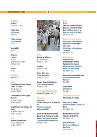         SERVICIOS TURÍSTICOS ❙ SERVICES TOURISTIQUES         98                                                  ❙❙❙❙❙❙❙❙



              URGENCIAS                                                                Tráfico
              URGENCES                                                                 Trafic
              TÉLÉPHONES UTILES                                                        Centro de Información de la
                                                                                       Dirección General de Tráfico
              Policía local                                                            Centre d’Information de la
              Police locale                                                            Direction Générale du Trafic
              Tel/Ph: 092                                                              Tel: 900 123 505

              Policía Nacional                                                         Información meteorológica
              Police Nationale                                                         Information météorologique
              Tel: 091                                                                 Información meteorológica
                                                                                       (Nacional)
              Guardia Civil                                                            Information météorologique
              Tel: 062                                                                 (Nationale)
                                                                                       Tel: 906 365 365
              Bomberos                            Osuna
              Pompiers                            Hospital de la Merced                Comunicación
              Tel: 085                            Av. Constitución, 2                  Communication
              (En Sevilla capital, 080)           Tel: 955 077 200                     Telegramas por teléfono
              (À Séville, 080)                                                         Nacional e internacional
                                                  Cruz Roja                            Télégrammes par téléphone
              Insalud                             Tel: 954 351 444                     National et international
              Tel: 061                                                                 Tel: 954 222 000
                                                  Equipo Quirúrgico
              HOSPITALES                          Equipe de Chirurgie                  Información telefónica Nacional
              HÔPITAUX                            Tel: 954 411 712                     Information téléphonique
                                                                                       Nationale
              Sevilla                             Servicio Urgencia Ambulancia         Tel: 11888
              Complejo Hospitalario Nuestra       Service Urgence Ambulance
              Señora de Valme                     Tel: 954 425 565                     Internacional
              Ctra. de Cádiz, s/n                                                      International
              Tel: 955 015 000                    OTROS TELÉFONOS DE INTERÉS           Tel: 11825
                                                  AUTRES TÉLÉPHONES UTILES
              Complejo Hospitalario Virgen                                             ORGANISMOS OFICIALES
              Macarena                            Información                          ORGANISMES OFFICIELS
              Av. Doctor Fedriani,                Information
              Tel: 955 008 000                    Teléfono municipal de Información    Diputación de Sevilla
                                                  010                                  Gouvernement de la Province de
              Hospital Universitario Virgen del   Téléphone communal                   Séville
              Rocío                               d’information 010                    Tel: 954 550 000
              Av. Manuel Siurot, s/n
              Tel: 955 011 200                    Oficina de Información turística-    Ayuntamiento de Sevilla
                                                  Consorcio de Turismo de Sevilla      Hôtel de ville de Séville
              Écija                               Bureau d’information touristique -   Tel: 954 590 101
              Hospital San Sebastián              Consortium de Tourisme de Séville
              C/ Sor Cándida Sáiz, 1              Tel: 902 194 897                     Junta de Andalucía
              Tel: 955 074 500                                                         Gouvernement Régional
                                                                                       Andalousie
                                                                                       Tel: 902 505 505
 