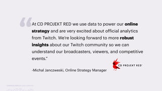 TwitchCon 2018 San Jose, California
At CD PROJEKT RED we use data to power our online
strategy and are very excited about official analytics
from Twitch. We’re looking forward to more robust
insights about our Twitch community so we can
understand our broadcasters, viewers, and competitive
events.”
-Michal Janczweski, Online Strategy Manager
“
 